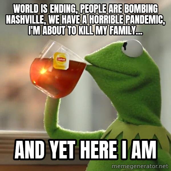 Kermit The Frog Drinking Tea meme: World is ending, people are bombing Nashville, We have a horrible pandemic, I'm about to kill my family... / And yet here I am