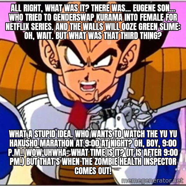 Over 9000 meme: All right, what was it? There was... Eugene Son... who tried to genderswap Kurama into female for Netflix series. And the walls will ooze green slime: Oh, wait. But what was that third thing? / What a stupid idea. Who wants to watch the Yu Yu Hakusho marathon at 9:00 at night? Oh, boy, 9:00 p.m.! Wow uhwha- what time is it? (It is after 9:00 PM.) But that's when the zombie health inspector comes out!