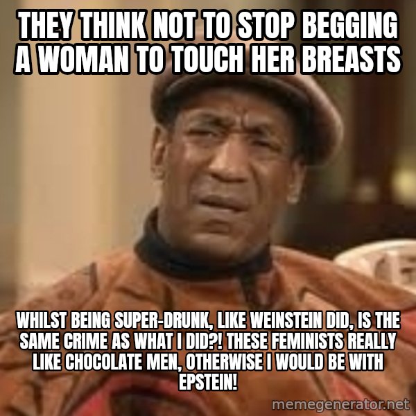 Confused Bill Cosby  meme: They think not to stop begging a woman to touch her breasts / whilst being super-drunk, like Weinstein did, is the same crime as what I did?! These feminists really like chocolate men, otherwise I would be with Epstein!