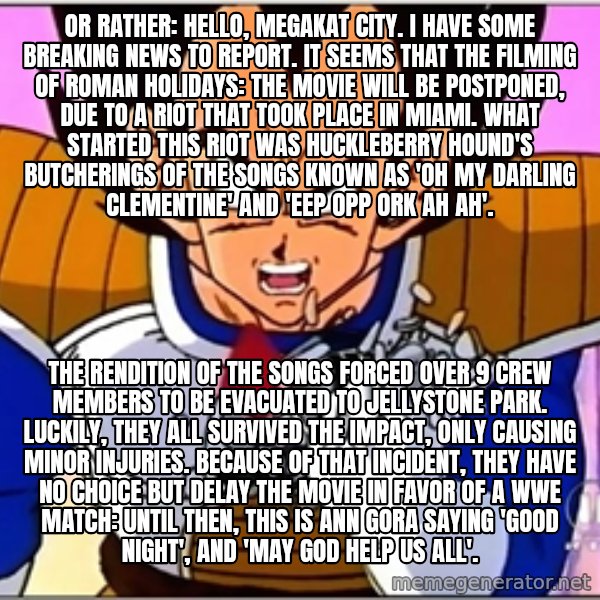 Over 9000 meme: Or rather: Hello, Megakat City. I have some breaking news to report. It seems that the filming of Roman Holidays: The Movie will be postponed, due to a riot that took place in Miami. What started this riot was Huckleberry Hound's butcherings of the songs known as 'Oh My Darling Clementine' and 'Eep Opp Ork Ah Ah'. / The rendition of the songs forced over 9 crew members to be evacuated to Jellystone Park. Luckily, they all survived the impact, only causing minor injuries. Because of that incident, they have no choice but delay the movie in favor of a WWE match: Until then, this is Ann Gora saying 'Good night', and 'may God help us all'.