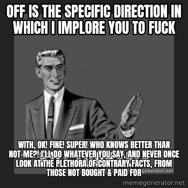 kill yourself guy meme: Off is the specific direction in which I implore you to fuck / With, ok! fine! super! who knows better than not-me?! I'll do whatever you say, and never once look at the plethora of contrary Facts, from those not bought & paid for