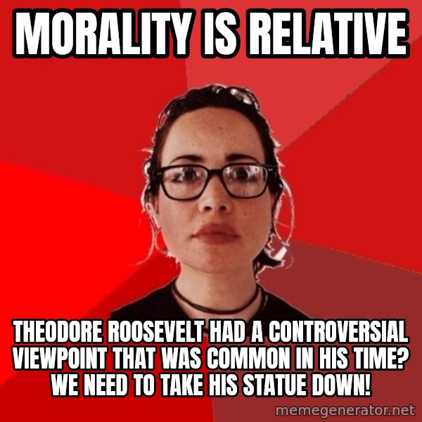 Liberal Douche Garofalo meme: Morality is relative / Theodore roosevelt had a controversial viewpoint that was common in his time? We need to take his statue down!