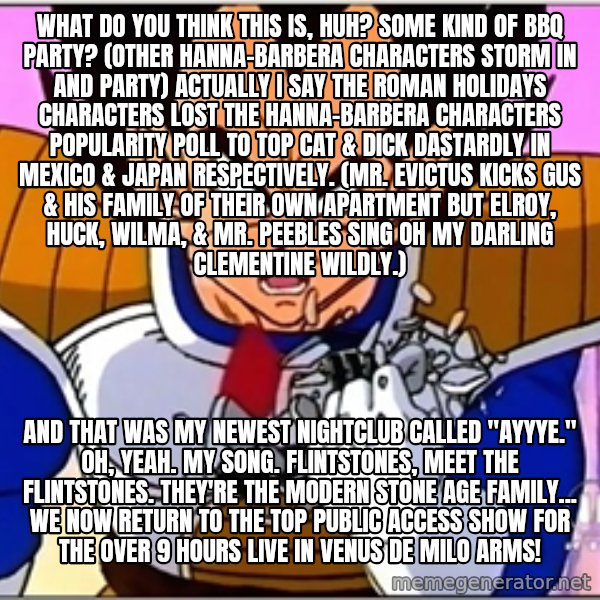 Over 9000 meme: What do you think this is, huh? Some kind of BBQ party? (other Hanna-Barbera characters storm in and party) Actually I say The Roman Holidays characters lost the Hanna-Barbera characters popularity poll to Top Cat & Dick Dastardly in Mexico & Japan respectively. (Mr. Evictus kicks Gus & his family of their own apartment but Elroy, Huck, Wilma, & Mr. Peebles sing Oh My Darling Clementine wildly.) / And that was my newest nightclub called "Ayyye." Oh, yeah. My song. Flintstones, meet the Flintstones. They're the modern Stone Age Family... We now return to the top public access show for the over 9 hours live in Venus de Milo Arms!