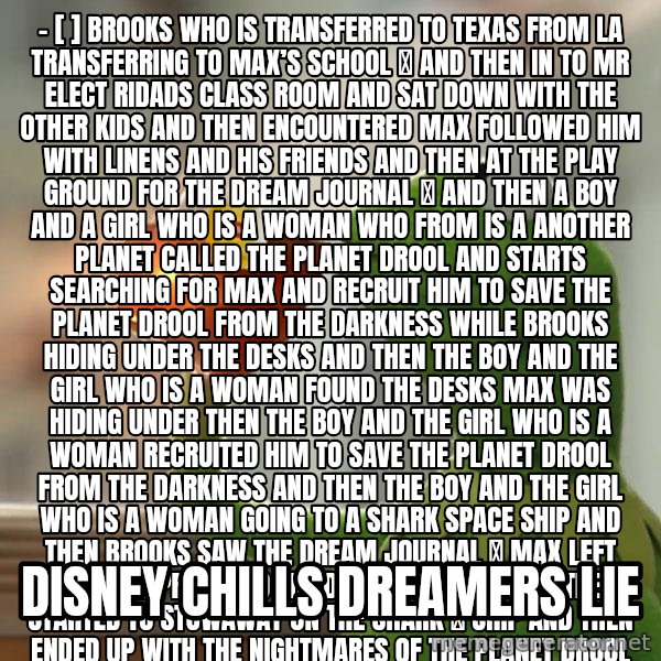 Kermit The Frog Drinking Tea meme: - [ ] Brooks who is transferred to Texas from la  Transferring to Max’s school 🏫 and then in to mr Elect ridads class room  and sat down with the other kids and then encountered max followed him with linens and his friends  and then at the Play ground for the dream  Journal 📔  and then a boy and a girl who is a woman who from is A another planet called the planet drool and starts searching for max and recruit him to save the planet drool from the darkness while brooks hiding under the desks and then the boy and the girl who is a woman found the desks max was hiding under then the boy and the girl who is a woman recruited him to save the planet drool from the darkness and then the boy and the girl who is a woman going to a shark space ship and then brooks saw the dream journal 📔 max left behind approached the dream journal and then started to stowaway on the shark 🦈 ship and then ended up with the nightmares of the planet drool haunted by minus and mr Electric and then ended having to get visions of the planet  drool will brooks survive the dream of the planet drool and uncover the mystery of the dream journal and then the Secret of the boy and the girl who is a woman or will she fall into the jaws of the planet drool and relive the dream of planet drool forever  Prepare to get chilled  You’re not the first girl to process the dream journal 📔 but you will be the last  Will brooks become the hero 🦸🏼‍♀️ or villain 🦹🏻‍♀️ haunted by nightmares of the planet drool The purpose of this book is to set up a plot for we can be heroes 2 / Disney chills dreamers lie
