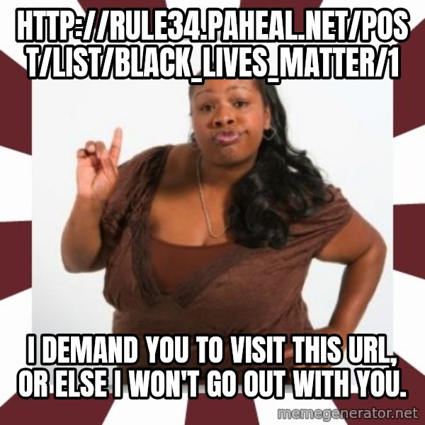 Sassy Black Woman meme: http://rule34.paheal.net/post/list/Black_Lives_Matter/1 / I demand you to visit this url, or else I won't go out with you.