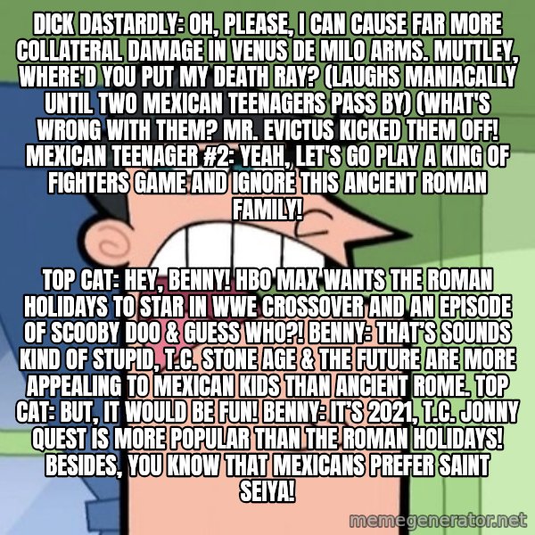 Dinkleberg meme: Dick Dastardly: Oh, please, I can cause far more collateral damage in Venus de Milo Arms. Muttley, where'd you put my death ray? (laughs maniacally until two Mexican teenagers pass by) (What's wrong with them? Mr. Evictus kicked them off! Mexican teenager #2: Yeah, let's go play a King of Fighters game and ignore this Ancient Roman family! / Top Cat: Hey, Benny! HBO Max wants The Roman Holidays to star in WWE crossover and an episode of Scooby Doo & Guess Who?!  Benny: That’s sounds kind of stupid, T.C. Stone age & the future are more appealing to Mexican kids than Ancient Rome. Top Cat: But, it would be fun! Benny: It’s 2021, T.C. Jonny Quest is more popular than The Roman Holidays! Besides, you know that Mexicans prefer Saint Seiya!