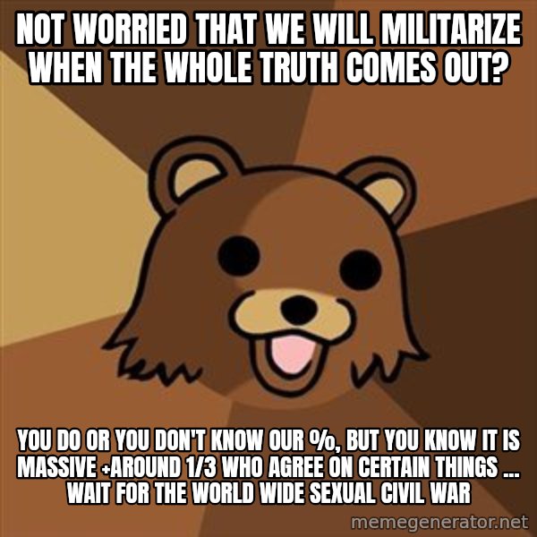 Pedobear meme: not worried that we will militarize when the whole Truth Comes out? / you do or you don't know our %, but you know it is massive +around 1/3 who agree on certain things ... wait for the world wide sexual civil war