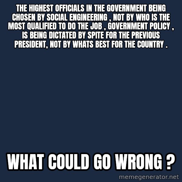 Blank Black meme: The highest officials in the government being chosen by social engineering , not by who is the most qualified to do the job , Government policy , is being dictated by spite for the previous president, not by whats best for the country . / What could go wrong ?