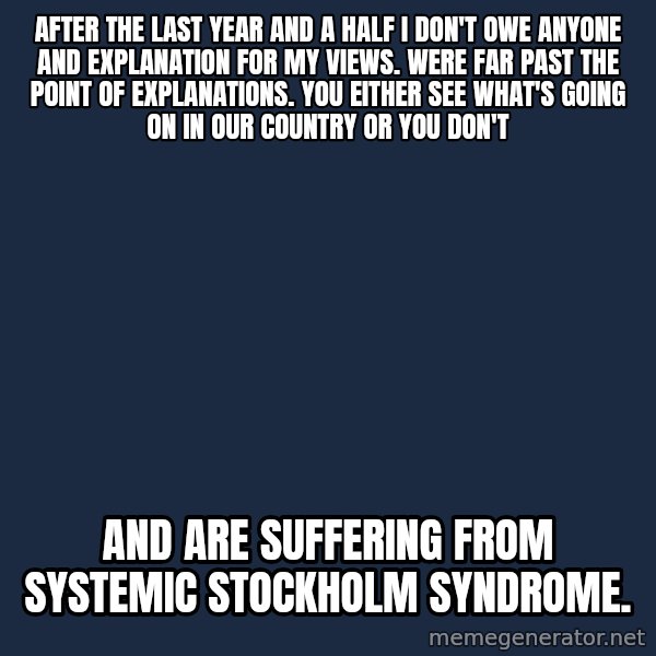 Blank Black meme: After the last year and a half I don't owe anyone and explanation for my views. Were far past the point of explanations. You either see what's going on in our country or you don't / And are suffering from systemic  Stockholm syndrome.