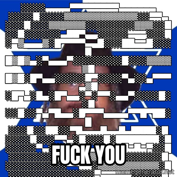 Advice Jew meme: ░░░░▄▄▄▄▀▀▀▀▀▀▀▀▄▄▄▄▄▄ ░░░░█░░░░▒▒▒▒▒▒▒▒▒▒▒▒░░▀▀▄ ░░░█░░░▒▒▒▒▒▒░░░░░░░░▒▒▒░░█ ░░█░░░░░░▄██▀▄▄░░░░░▄▄▄░░░█ ░▀▒▄▄▄▒░█▀▀▀▀▄▄█░░░██▄▄█░░░█ █▒█▒▄░▀▄▄▄▀░░░░░░░░█░░░▒▒▒▒▒█ █▒█░█▀▄▄░░░░░█▀░░░░▀▄░░▄▀▀▀▄▒█ ░█▀▄░█▄░█▀▄▄░▀░▀▀░▄▄▀░░░░█░░█ ░░█░░▀▄▀█▄▄░█▀▀▀▄▄▄▄▀▀█▀██░█ ░░░█░░██░░▀█▄▄▄█▄▄█▄████░█ ░░░░█░░░▀▀▄░█░░░█░███████░█ ░░░░░▀▄░░░▀▀▄▄▄█▄█▄█▄█▄▀░░█ ░░░░░░░▀▄▄░▒▒▒▒░░░░░░░░░░█ ░░░░░░░░░░▀▀▄▄░▒▒▒▒▒▒▒▒▒▒░█ ░░░░░░░░░░░░░░▀▄▄▄▄▄░░░░░█ / fuck you