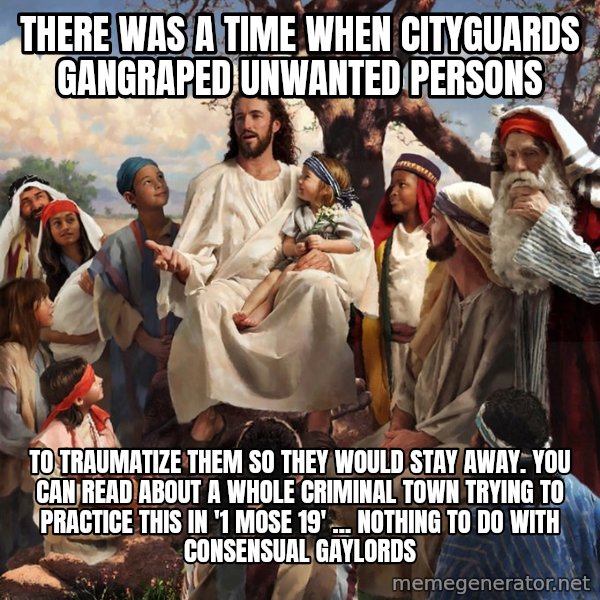 storytime jesus meme: There was a time when cityguards gangraped unwanted persons / to traumatize them so they would stay away. You can read about a whole criminal town trying to practice this in '1 Mose 19' ... nothing to do with consensual gaylords