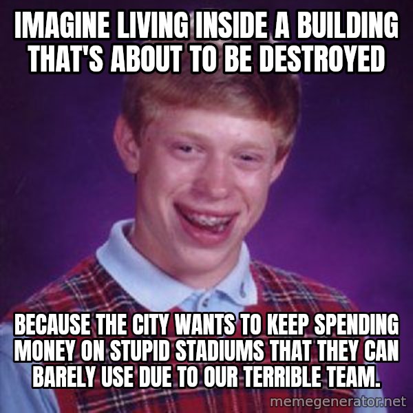 Bad Luck Brian meme: Imagine living inside a building that's about to be destroyed / because the city wants to keep spending money on stupid stadiums that they can barely use due to our terrible team.