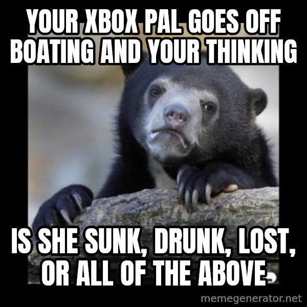 sad bear meme: Your Xbox pal goes off boating and your thinking / Is she sunk, drunk, lost, or all of the above