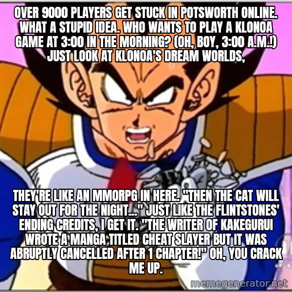 Over 9000 meme: Over 9000 players get stuck in Potsworth Online. What a stupid idea. Who wants to play a Klonoa game at 3:00 in the morning? (Oh, boy, 3:00 a.m.!) Just look at Klonoa's dream worlds, / They're like an MMORPG in here. "Then the cat will stay out for the night..." just like The Flintstones' ending credits, I get it. "The writer of Kakegurui wrote a manga titled Cheat Slayer but it was abruptly cancelled after 1 chapter!" Oh, you crack me up.