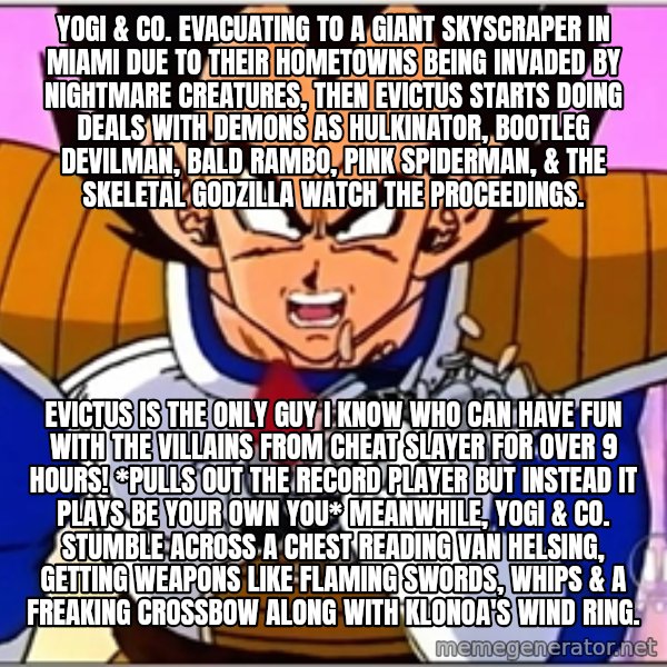 Over 9000 meme: Yogi & co. evacuating to a giant skyscraper in Miami due to their hometowns being invaded by nightmare creatures, Then Evictus starts doing deals with demons as Hulkinator, bootleg Devilman, bald Rambo, pink Spiderman, & the skeletal Godzilla watch the proceedings. / Evictus is the only guy I know who can have fun with the villains from Cheat Slayer for over 9 hours! *pulls out the record player but instead it plays Be Your Own You* Meanwhile, Yogi & co. stumble across a chest reading Van Helsing, getting weapons like flaming swords, whips & a freaking crossbow along with Klonoa's wind ring.