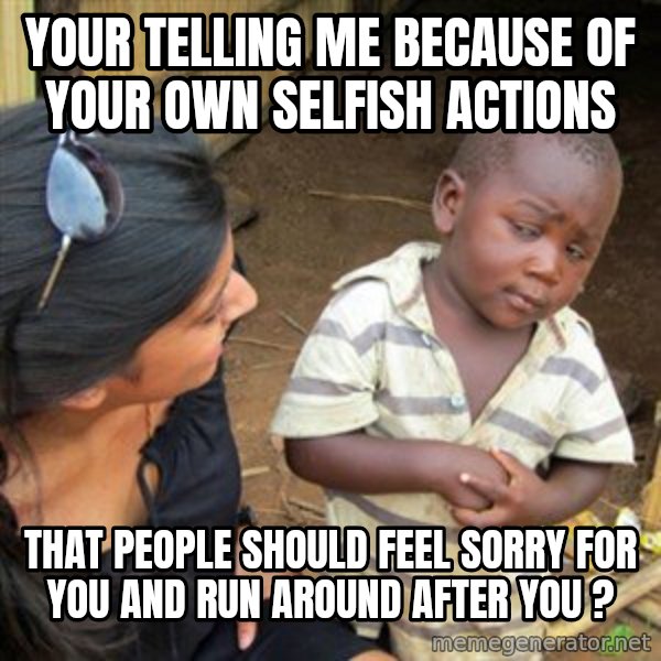 Skeptical 3rd World Kid meme: Your telling me because of your own selfish actions / That people should feel sorry for you and run around after you ?