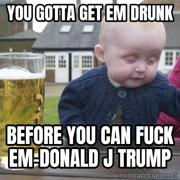 drunk baby 1 meme: you gotta get em drunk / before you can fuck em-donald j trump