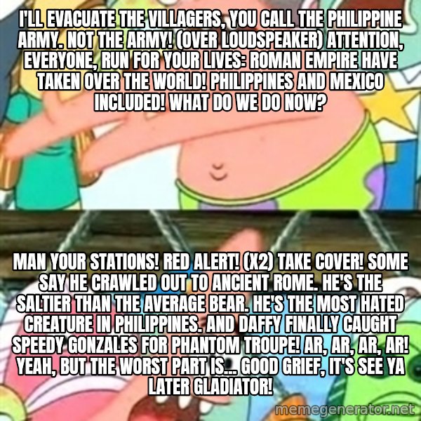 Push it Somewhere Else Patrick meme: I'll evacuate the villagers, you call the Philippine Army. Not the Army! (over loudspeaker) Attention, everyone, run for your lives: Roman Empire have taken over the world! Philippines and Mexico included! What do we do now? / Man your stations! Red alert! (x2) Take cover! Some say he crawled out to Ancient Rome. He's the saltier than the average bear. He's the most hated creature in Philippines. And Daffy finally caught Speedy Gonzales for Phantom Troupe! Ar, ar, ar, ar! Yeah, but the worst part is... Good grief, it's See Ya Later Gladiator!