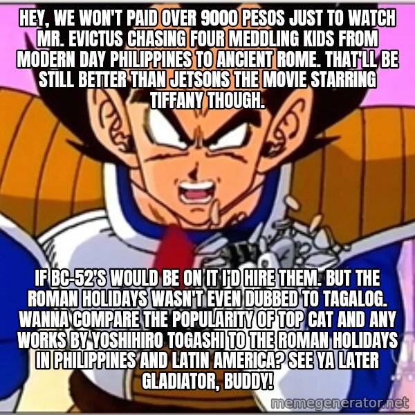 Over 9000 meme: Hey, we won't paid over 9000 pesos just to watch Mr. Evictus chasing four meddling kids from modern day Philippines to Ancient Rome. That'll be still better than Jetsons The Movie starring Tiffany though. / If BC-52's would be on it I’d hire them. But The Roman Holidays wasn't even dubbed to Tagalog. Wanna compare the popularity of Top Cat and any works by Yoshihiro Togashi to The Roman Holidays in Philippines and Latin America? See Ya Later Gladiator, buddy!