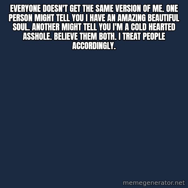 Blank Black meme: Everyone doesn't get the same version of me. One person might tell you I have an amazing beautiful soul.  Another might tell you I'm a cold hearted asshole.  Believe them both.  I treat people accordingly.