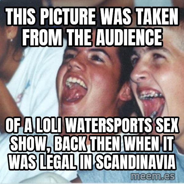 Immature high school kids meme: this picture was taken from the audience / of a loli watersports sex show, back then when it was legal in scandinavia