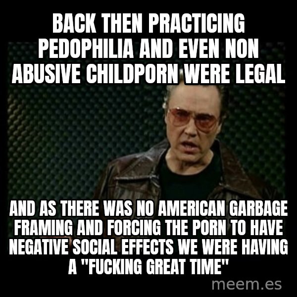 Christopher Walken Cowbell meme: back then practicing pedophilia and even non abusive childporn were legal / and as there was no american garbage framing and forcing the porn to have negative social effects we were having a "fucking great time"