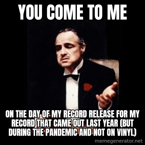 The Godfather meme: You come to me / on the day of my record release for my record that came out last year (but during the pandemic and not on vinyl)