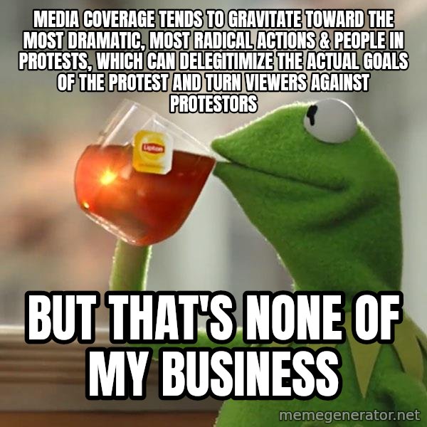 Kermit The Frog Drinking Tea meme: media coverage tends to gravitate toward the most dramatic, most radical actions & people in protests, which can delegitimize the actual goals of the protest and turn viewers against protestors / but that's none of my business