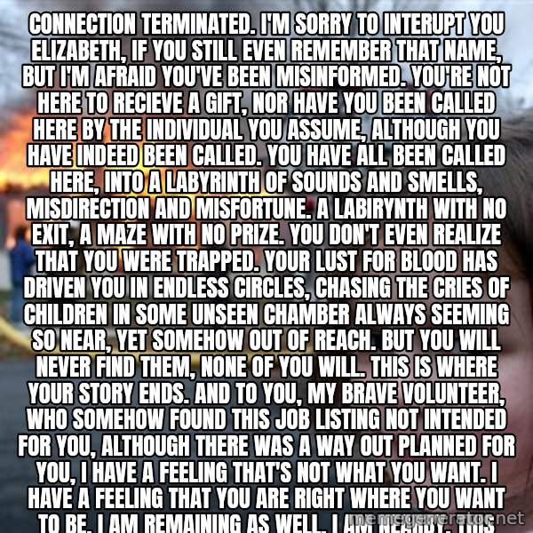 Disaster Girl meme: Connection terminated. I'm sorry to interupt you Elizabeth, if you still even remember that name, but I'm afraid you've been misinformed. You're not here to recieve a gift, nor have you been called here by the individual you assume, although you have indeed been called. You have all been called here, into a labyrinth of sounds and smells, misdirection and misfortune. A labirynth with no exit, a maze with no prize. You don't even realize that you were trapped. Your lust for blood has driven you in endless circles, chasing the cries of children in some unseen chamber always seeming so near, yet somehow out of reach. But you will never find them, none of you will. This is where your story ends. And to you, my brave volunteer, who somehow found this job listing not intended for you, although there was a way out planned for you, I have a feeling that's not what you want. I have a feeling that you are right where you want to be. I am remaining as well. I am nearby. This place will not be remembered and the memory of everything that started this can finally begin to fade away, as the agony of every tragedy should. And to you monsters trapped in the corridors, be still, and give up your spirits. They don't belong to you. For most of you, I believe there is peace and perhaps more waiting for you after the smoke clears. Although for one of you, the darkest pit of hell has opened to swallow you whole, so don't keep the devil waiting old friend. My daughter, if you can hear me, I knew you would return as well. It's in your nature to protect the innocent. I'm sorry that on that day, the day you were shut out and left to die, no one was there to lift you up into their arms, the way you lifted others into yours. And then, what became of you? I should have known you wouldn't be contempt to just disappear, not my daughter. I couldn't save you then, so let me save you now. It's time to rest. For you, and those you have carried in your arms. This ends, for all of us. End communication.