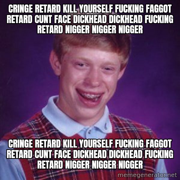 Bad Luck Brian meme: cringe retard kill yourself fucking faggot retard cunt face dickhead dickhead fucking retard nigger nigger nigger / cringe retard kill yourself fucking faggot retard cunt face dickhead dickhead fucking retard nigger nigger nigger