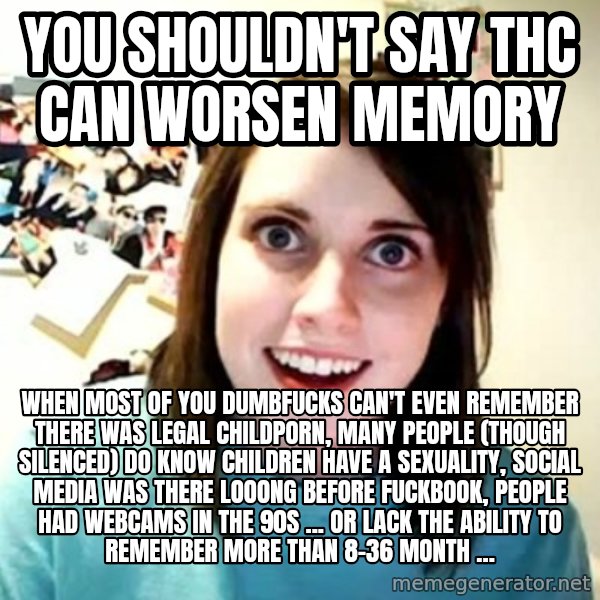Overly Attached Girlfriend meme: you shouldn't say thc can worsen memory / when most of you dumbfucks can't even remember there was legal childporn, many people (though silenced) do know children have a sexuality, social media was there looong before fuckbook, people had webcams in the 90s ... or lack the ability to remember more than 8-36 month ...