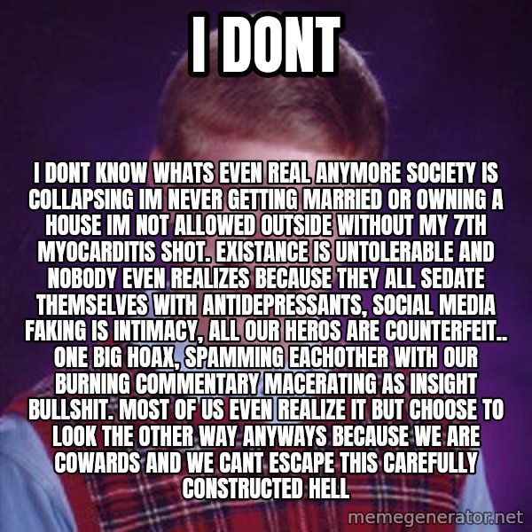 Bad Luck Brian meme: I Dont / I dont know whats even real anymore society is collapsing im never getting married or owning a house im not allowed outside without my 7th myocarditis shot. Existance is untolerable and nobody even realizes because they all sedate themselves with antidepressants, social media faking is intimacy, all our heros are counterfeit.. one big hoax, spamming eachother with our burning commentary macerating as insight bullshit. Most of us even realize it but choose to look the other way anyways because we are cowards and we cant escape this carefully constructed hell