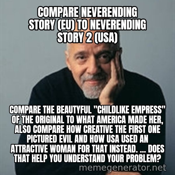 Paulo Coelho meme: compare neverending story (eu) to neverending story 2 (usa) / compare the beautyful "childlike empress" of the original to what america made her, also compare how creative the first one pictured evil and how USA used an attractive woman for that instead. ... Does that help you understand your Problem?