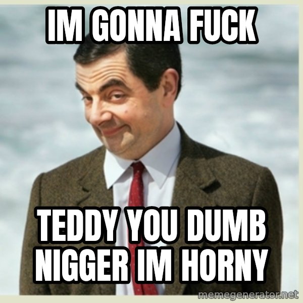 MR bean meme: IM GONNA FUCK / TEDDY YOU DUMB NIGGER IM HORNY