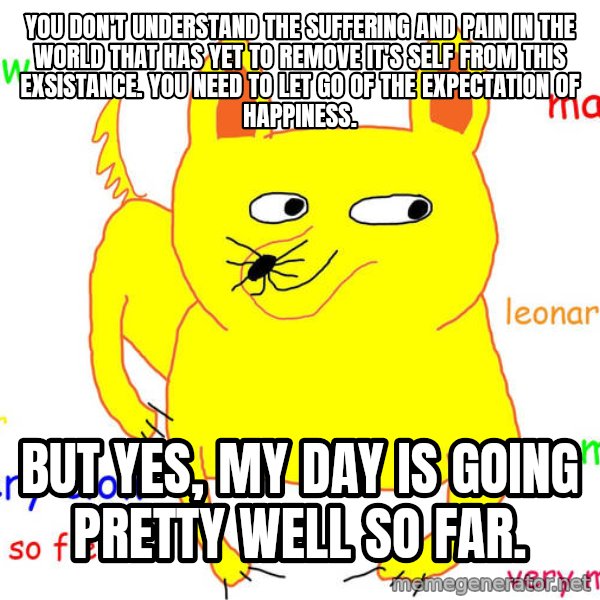 Grumpy Cat  meme: You don't understand the suffering and pain in the world that has yet to remove it's self from this exsistance. You need to let go of the expectation of happiness. / But yes, my day is going pretty well so far.