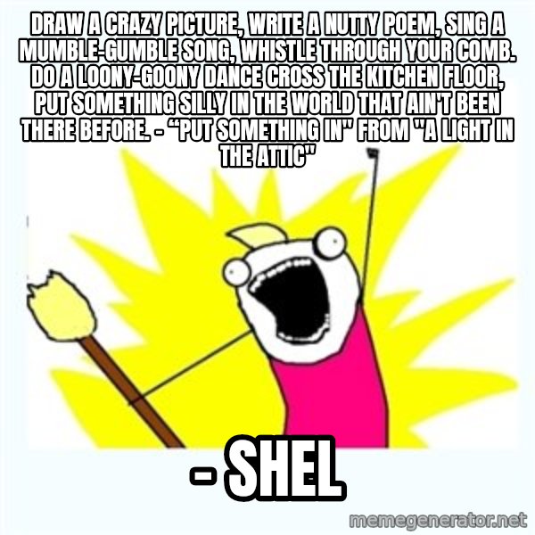 All the things meme: Draw a crazy picture, Write a nutty poem, Sing a mumble-gumble song, Whistle through your comb. Do a loony-goony dance Cross the kitchen floor, Put something silly in the world That ain't been there before.  – “Put Something In" from "A Light in the Attic" / - shel