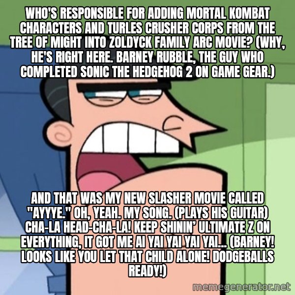 Dinkleberg meme: Who's responsible for adding Mortal Kombat characters and Turles Crusher Corps from The Tree of Might into Zoldyck Family arc movie? (Why, he's right here. Barney Rubble, the guy who completed Sonic the Hedgehog 2 on Game Gear.) / And that was my new slasher movie called "Ayyye." Oh, yeah. My song. (plays his guitar) Cha-La Head-Cha-La! Keep shinin’ ultimate Z on everything, It got me Ai yai yai yai yai... (Barney! Looks like you let that child alone! Dodgeballs ready!)