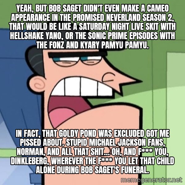 Dinkleberg meme: Yeah, but Bob Saget didn't even make a cameo appearance in The Promised Neverland Season 2, that would be like a Saturday Night Live skit with Hellshake Yano, or the Sonic Prime episodes with The Fonz and Kyary Pamyu Pamyu. / In fact, that Goldy Pond was excluded got me pissed about. Stupid Michael Jackson fans, Norman, and all that shit… Oh, and f*** you, Dinkleberg, wherever the f*** you let that child alone during Bob Saget's funeral.