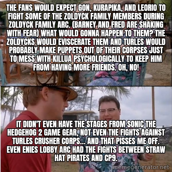 See? Nobody Cares meme: The fans would expect Gon, Kurapika, and Leorio to fight some of the Zoldyck family members during Zoldyck Family arc. (Barney and Fred are shaking with fear) What would gonna happen to them? The Zoldycks would eviscerate them and Turles would probably make puppets out of their corpses just to mess with Killua psychologically to keep him from having more friends. Oh, no! / It didn't even have the stages from Sonic the Hedgehog 2 Game Gear, not even the fights against Turles Crusher Corps… and that pisses me off. Even Enies Lobby arc had the fights between Straw Hat Pirates and CP9.