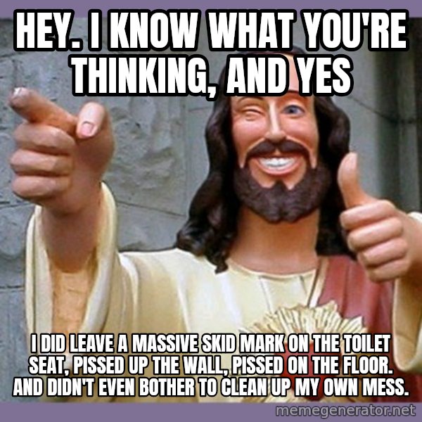 buddy jesus meme: hey. i know what you're thinking, and yes / i did leave a massive skid mark on the toilet seat, pissed up the wall, pissed on the floor. and didn't even bother to clean up my own mess.
