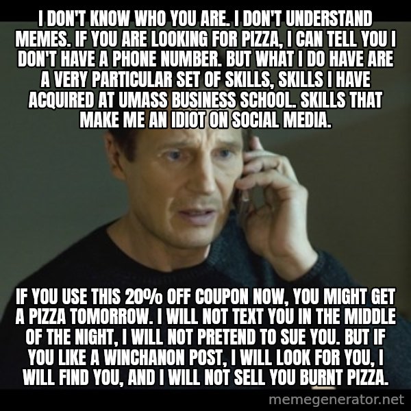 I will Find You Meme meme: I don't know who you are. I don't understand memes. If you are looking for pizza, I can tell you I don't have a phone number. But what I do have are a very particular set of skills, skills I have acquired at UMass Business School. Skills that make me an idiot on social media. / If you use this 20% off coupon now, you might get a pizza tomorrow. I will not text you in the middle of the night, I will not pretend to sue you. But if you like a Winchanon post, I will look for you, I will find you, and I will not sell you burnt pizza.