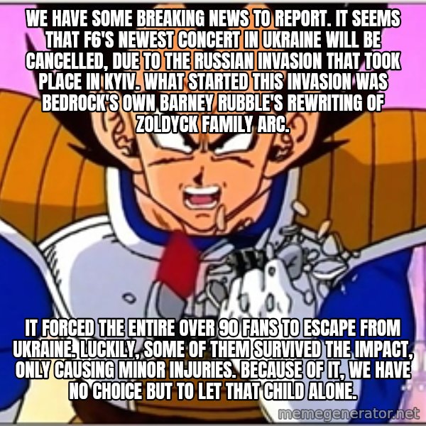 Over 9000 meme: We have some breaking news to report. It seems that F6's newest concert in Ukraine will be cancelled, due to the Russian invasion that took place in Kyiv. What started this invasion was Bedrock's own Barney Rubble's rewriting of Zoldyck Family arc. / It forced the entire over 90 fans to escape from Ukraine. Luckily, some of them survived the impact, only causing minor injuries. Because of it, we have no choice but to let that child alone.