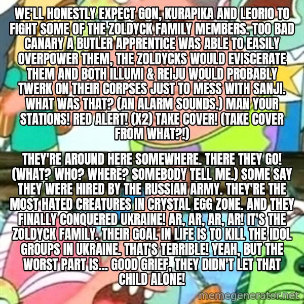 Push it Somewhere Else Patrick meme: We'll honestly expect Gon, Kurapika and Leorio to fight some of the Zoldyck family members. Too bad Canary a butler apprentice was able to easily overpower them, the Zoldycks would eviscerate them and both Illumi & Reiju would probably twerk on their corpses just to mess with Sanji. What was that? (An alarm sounds.) Man your stations! Red alert! (x2) Take cover! (Take cover from what?!) / They're around here somewhere. There they go! (What? Who? Where? Somebody tell me.) Some say they were hired by the Russian army. They're the most hated creatures in Crystal Egg Zone. And they finally conquered Ukraine! Ar, ar, ar, ar! It's the Zoldyck Family. Their goal in life is to kill the idol groups in Ukraine. That's terrible! Yeah, but the worst part is... Good grief, they didn't let that child alone!