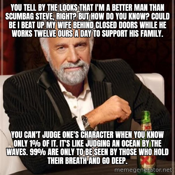 The Most Interesting Man In The World meme: you tell by the looks that i'm a better man than scumbag steve, right? but how do you know? could be i beat up my wife behind closed doors while he works twelve ours a day to support his family. / you can't judge one's character when you know only 1% of it. it's like judging an ocean by the waves. 99% are only to be seen by those who hold their breath and go deep.