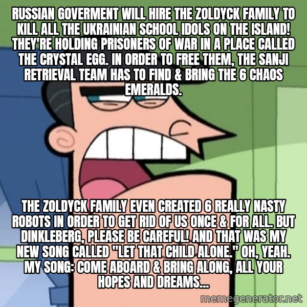 Dinkleberg meme: Russian goverment will hire the Zoldyck family to kill all the Ukrainian school idols on the island! They're holding prisoners of war in a place called the Crystal Egg. In order to free them, the Sanji Retrieval Team has to find & bring the 6 Chaos Emeralds. / The Zoldyck Family even created 6 really nasty robots in order to get rid of us once & for all. But Dinkleberg, please be careful! And that was my new song called "Let That Child Alone." Oh, yeah. My song: Come aboard & bring along, all your hopes and dreams...