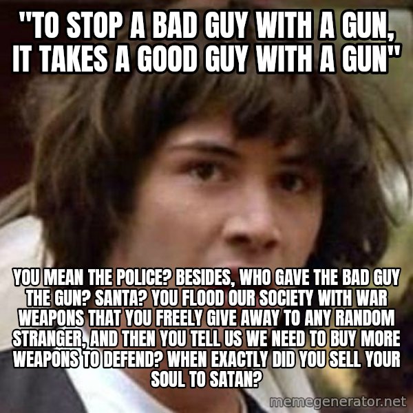 Conspiracy Keanu meme: "to stop a bad guy with a gun, it takes a good guy with a gun" / you mean the police? besides, who gave the bad guy the gun? santa? you flood our society with war weapons that you freely give away to any random stranger, and then you tell us we need to buy more weapons to defend? when exactly did you sell your soul to satan?