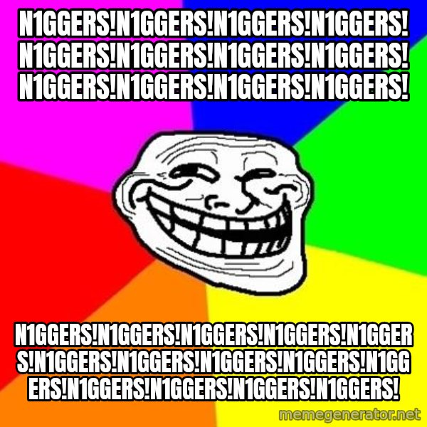 Trollface meme: n1ggers!n1ggers!n1ggers!n1ggers!n1ggers!n1ggers!n1ggers!n1ggers!n1ggers!n1ggers!n1ggers!n1ggers! / n1ggers!n1ggers!n1ggers!n1ggers!n1ggers!n1ggers!n1ggers!n1ggers!n1ggers!n1ggers!n1ggers!n1ggers!n1ggers!n1ggers!
