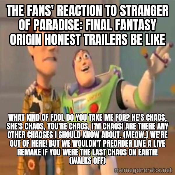 X, X Everywhere  meme: The fans' reaction to Stranger of Paradise: Final Fantasy Origin Honest Trailers be like / What kind of fool do you take me for? He's Chaos, she's Chaos, you're Chaos, I'm Chaos! Are there any other Chaoses I should know about. (Meow.) We're out of here! But we wouldn't preorder Live A Live remake if you were the last Chaos on Earth! (walks off)