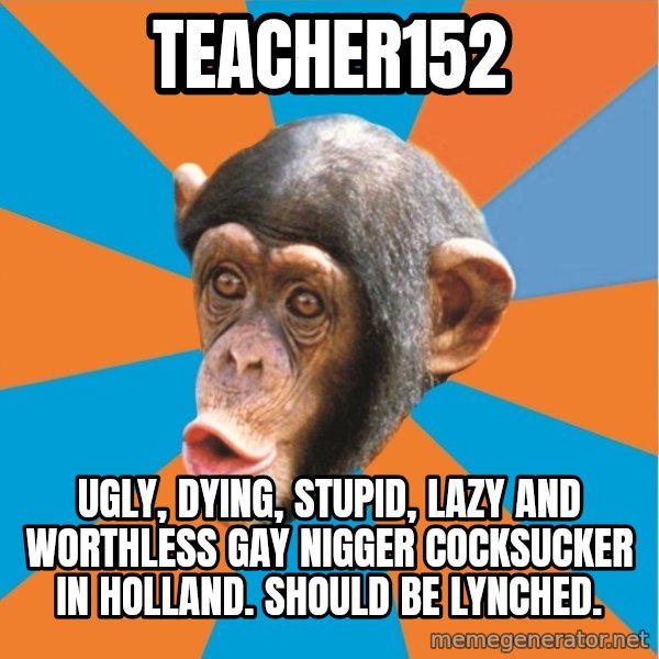 Stupid Monkey meme: Teacher152 / ugly, dying, stupid, lazy and worthless gay nigger cocksucker in holland. Should be lynched.