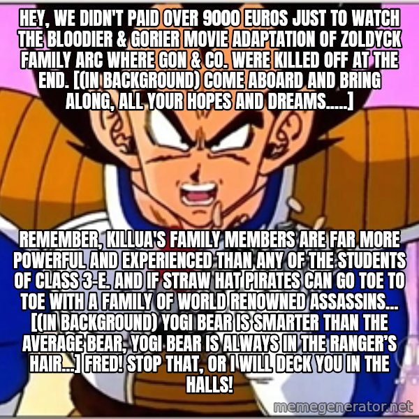 Over 9000 meme: Hey, we didn't paid over 9000 Euros just to watch the bloodier & gorier movie adaptation of Zoldyck Family arc where Gon & co. were killed off at the end. [(in background) Come aboard and bring along, all your hopes and dreams.....] / Remember, Killua's family members are far more powerful and experienced than any of the students of Class 3-E. And if Straw Hat Pirates can go toe to toe with a family of World Renowned assassins... [(in background) Yogi Bear is smarter than the average bear, Yogi Bear is always in the ranger’s hair...] Fred! Stop that, or I will deck you in the halls!